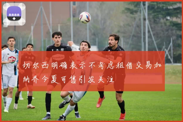 切尔西明确表示不考虑租借交易加纳乔今夏可售引发关注