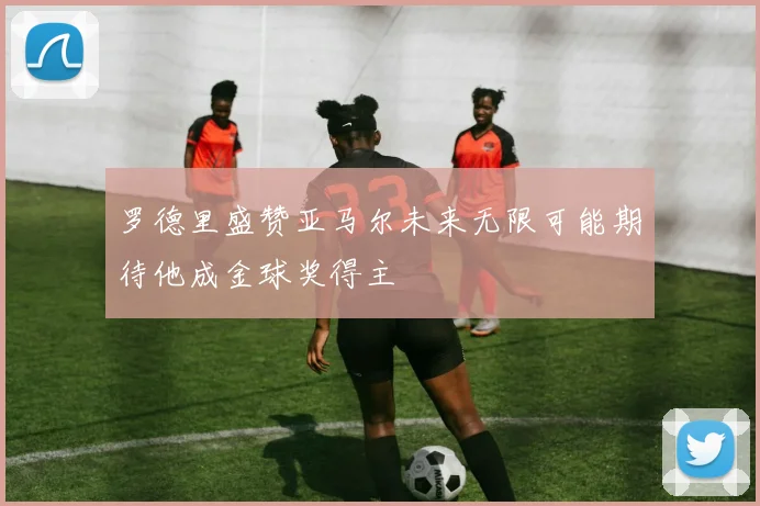 罗德里盛赞亚马尔未来无限可能期待他成金球奖得主