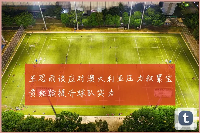 王思雨谈应对澳大利亚压力积累宝贵经验提升球队实力