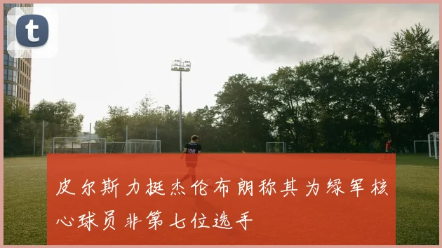 皮尔斯力挺杰伦布朗称其为绿军核心球员非第七位选手