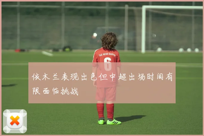 依木兰表现出色但中超出场时间有限面临挑战