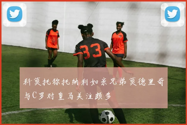 科莫托称托纳利如亲兄弟莫德里奇与C罗对皇马关注颇多