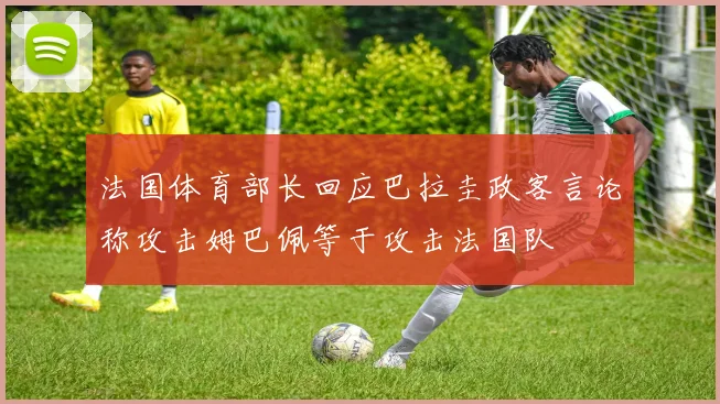 法国体育部长回应巴拉圭政客言论称攻击姆巴佩等于攻击法国队