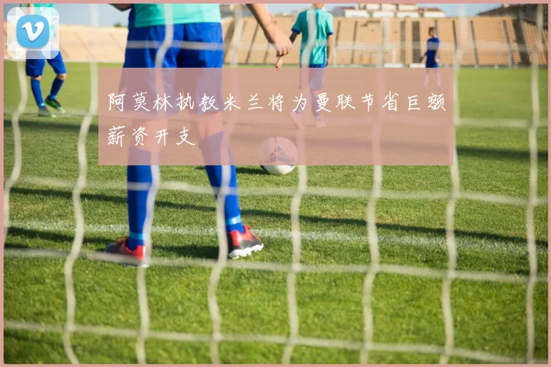 阿莫林执教米兰将为曼联节省巨额薪资开支