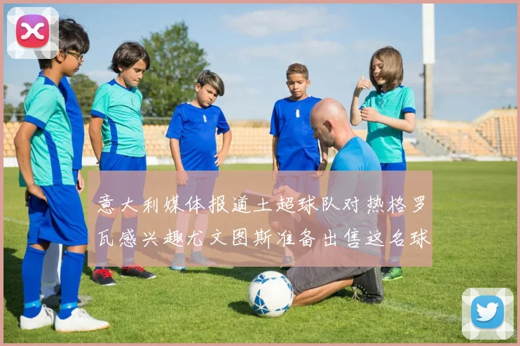 意大利媒体报道土超球队对热格罗瓦感兴趣尤文图斯准备出售这名球员